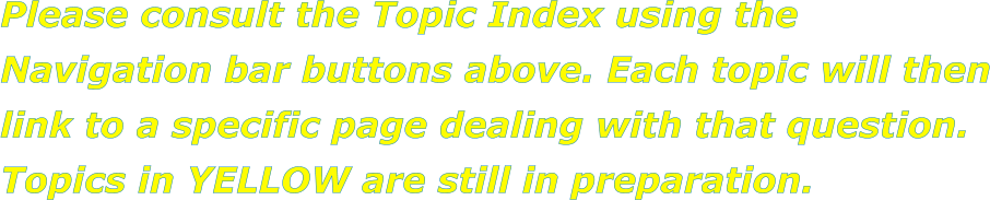 Please consult the Topic Index using the Navigation bar buttons above. Each topic will then link to a specific page dealing with that question. Topics in YELLOW are still in preparation.